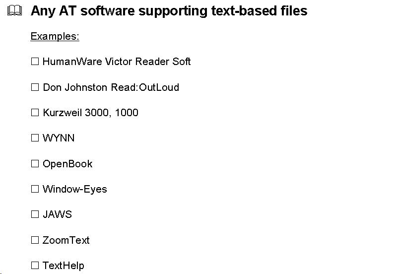 Text Box:   Any AT software supporting text-based files  Examples:   HumanWare Victor Reader Soft   Don Johnston Read:OutLoud   Kurzweil 3000, 1000   WYNN   OpenBook   Window-Eyes   JAWS   ZoomText   TextHelp