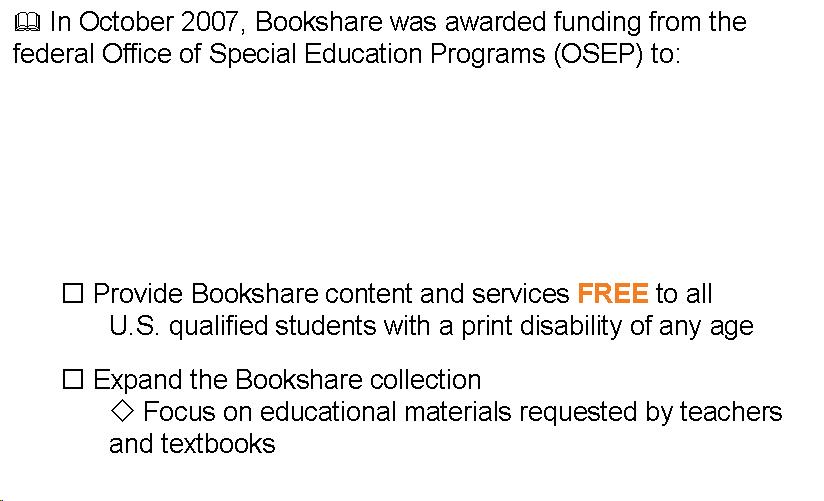 Text Box:  In October 2007, Bookshare was awarded funding from the federal Office of Special Education Programs (OSEP) to:         Provide Bookshare content and services FREE to all  	U.S. qualified students with a print disability of any age   Expand the Bookshare collection  Focus on educational materials requested by teachers and textbooks 
