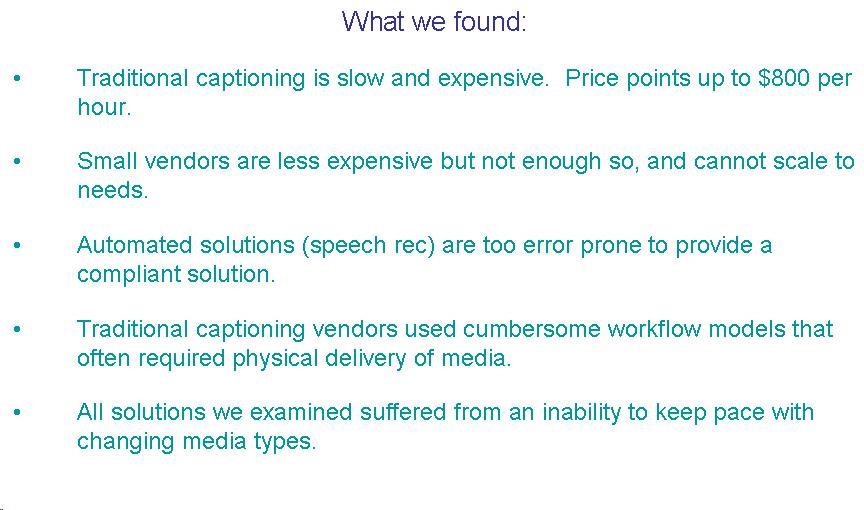 Text Box: What we found: Traditional captioning is slow and expensive.  Price points up to $800 per hour. Small vendors are less expensive but not enough so, and cannot scale to needs. Automated solutions (speech rec) are too error prone to provide a compliant solution. Traditional captioning vendors used cumbersome workflow models that often required physical delivery of media. All solutions we examined suffered from an inability to keep pace with changing media types. 