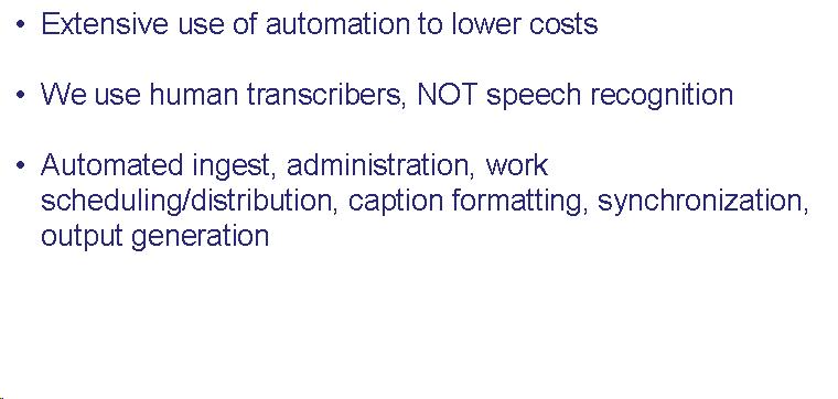 Text Box: Extensive use of automation to lower costs  We use human transcribers, NOT speech recognition  Automated ingest, administration, work scheduling/distribution, caption formatting, synchronization, output generation    