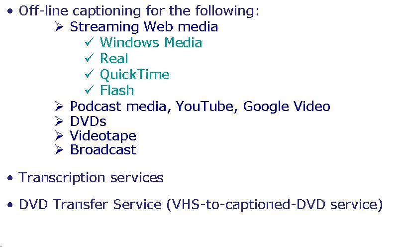 Text Box: Off-line captioning for the following: Streaming Web media Windows Media Real  QuickTime Flash Podcast media, YouTube, Google Video DVDs Videotape Broadcast Transcription services DVD Transfer Service (VHS-to-captioned-DVD service)  