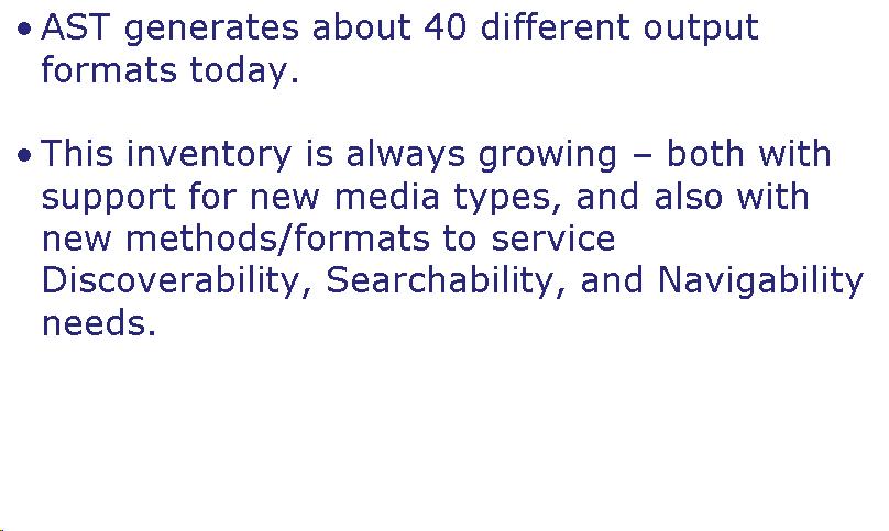 Text Box: AST generates about 40 different output formats today.  This inventory is always growing - both with support for new media types, and also with new methods/formats to service Discoverability, Searchability, and Navigability needs.     