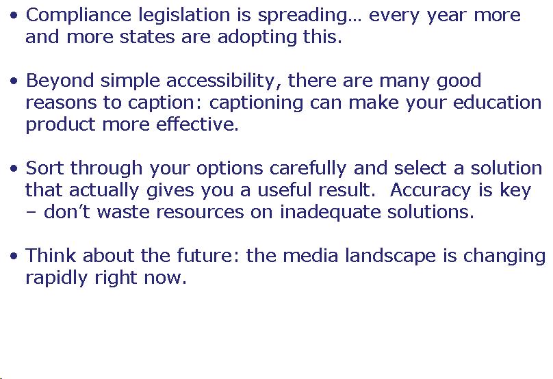 Text Box: Compliance legislation is spreading… every year more and more states are adopting this.  Beyond simple accessibility, there are many good reasons to caption: captioning can make your education product more effective.  Sort through your options carefully and select a solution that actually gives you a useful result.  Accuracy is key - don't waste resources on inadequate solutions.  Think about the future: the media landscape is changing rapidly right now.    