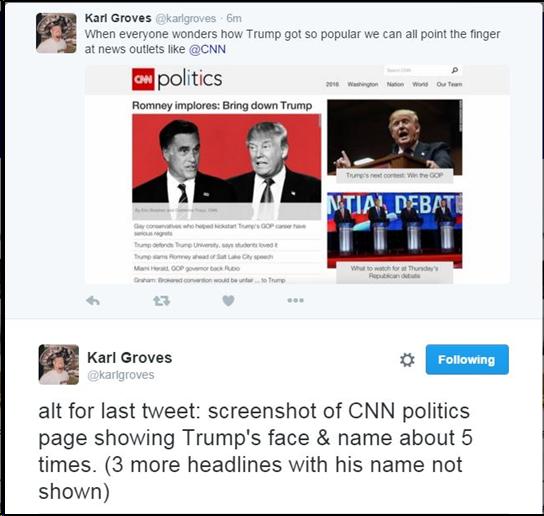 Screenshot of 2 tweets: 1. @karlgroves: When everyone wonders how Trump got so popular we can all point the finger at news outlets like @CNN. 2. alt for last tweet: screenshot of CNN politics page showing Trump's face & name about 5 times. (3 more headlines with his name not shown)